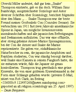 Tekstvak: Obwohl Miller andeutet, da gar kein Snake Thompson existierte, gab es ihn doch. William Sims Bainbridge, ausgezeichneter Soziologe und Autor diverser Schriften ber Scientology, berichtet folgendes ber den Mann: .... Snake Thompson war der beste Freund meines Groonkels Con (Consuleo Seoane). Sie verbrachten um 1911 fast zwei Jahre als amerikanische Spione in Japan, um mgliche Invasionsrouten auszukundschaften und alle japanischen Befestigungen und Seekanonen aufzulisten. Das war eine offizielle, aber streng geheime Armee-Marine Spionagemission, bei der Con die Armee und Snake die Marine reprsentierte. Sie gaben vor, sdafrikanische Naturforscher zu sein, die japanische Amphibien und Reptilien studierten; Con war stndig besorgt darber, weil Snake eine Kamera in seinem Fangkorb hatte, die sie enttarnen wrde, falls die Japaner sie genau kontrollierten. Thompson trug gewhnlich eine grne Krawatte, die von einer goldenen Krawattennadel in der Form einer Schlange gehalten wurde. (privates E-Mail, zitiert von Rob Clark, im Beitrag <336000c9.122495268@news.mindspring.com> geposted an alt.religion.scientology am 25. April 1997) -- Dean Benjamin 