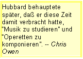 Tekstvak: Hubbard behauptete spter, da er diese Zeit damit verbracht hatte, Musik zu studieren und Operetten zu komponieren. -- Chris Owen 